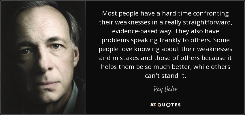 Most people have a hard time confronting their weaknesses in a really straightforward, evidence-based way. They also have problems speaking frankly to others. Some people love knowing about their weaknesses and mistakes and those of others because it helps them be so much better, while others can't stand it. - Ray Dalio