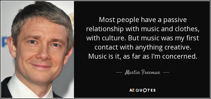 Most people have a passive relationship with music and clothes, with culture. But music was my first contact with anything creative. Music is it, as far as I'm concerned. - Martin Freeman