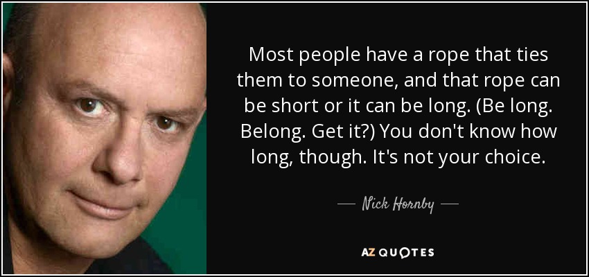 Most people have a rope that ties them to someone, and that rope can be short or it can be long. (Be long. Belong. Get it?) You don't know how long, though. It's not your choice. - Nick Hornby