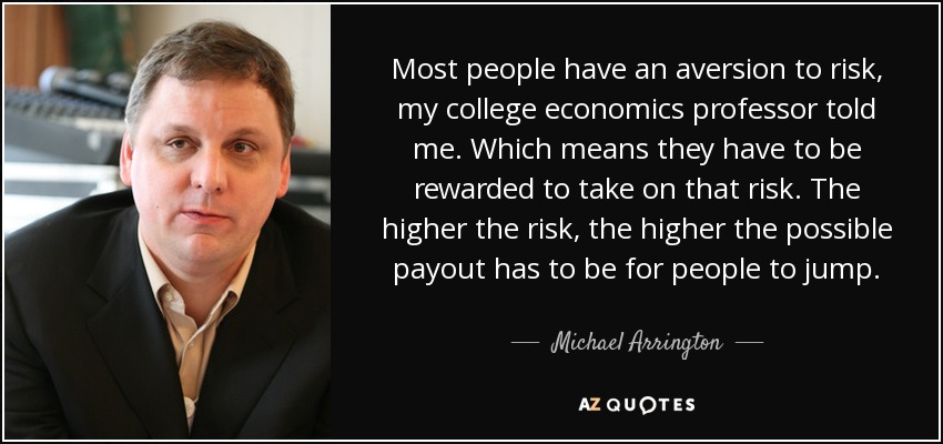 Most people have an aversion to risk, my college economics professor told me. Which means they have to be rewarded to take on that risk. The higher the risk, the higher the possible payout has to be for people to jump. - Michael Arrington