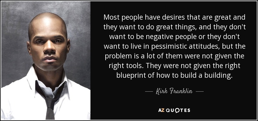 Most people have desires that are great and they want to do great things, and they don't want to be negative people or they don't want to live in pessimistic attitudes, but the problem is a lot of them were not given the right tools. They were not given the right blueprint of how to build a building. - Kirk Franklin