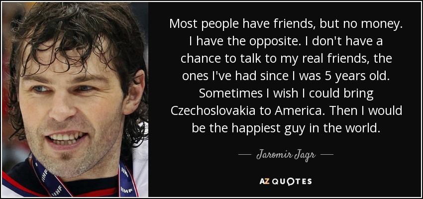 Most people have friends, but no money. I have the opposite. I don't have a chance to talk to my real friends, the ones I've had since I was 5 years old. Sometimes I wish I could bring Czechoslovakia to America. Then I would be the happiest guy in the world. - Jaromir Jagr