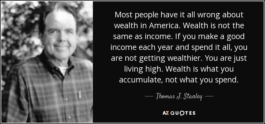 Most people have it all wrong about wealth in America. Wealth is not the same as income. If you make a good income each year and spend it all, you are not getting wealthier. You are just living high. Wealth is what you accumulate, not what you spend. - Thomas J. Stanley