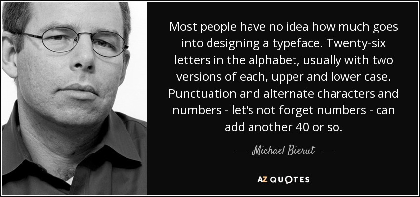 Most people have no idea how much goes into designing a typeface. Twenty-six letters in the alphabet, usually with two versions of each, upper and lower case. Punctuation and alternate characters and numbers - let's not forget numbers - can add another 40 or so. - Michael Bierut
