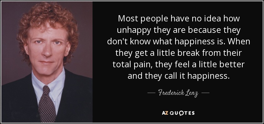Most people have no idea how unhappy they are because they don't know what happiness is. When they get a little break from their total pain, they feel a little better and they call it happiness. - Frederick Lenz