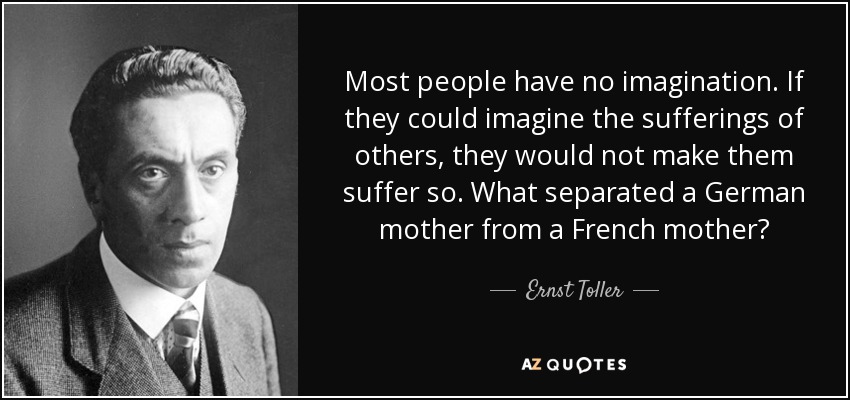 Most people have no imagination. If they could imagine the sufferings of others, they would not make them suffer so. What separated a German mother from a French mother? - Ernst Toller