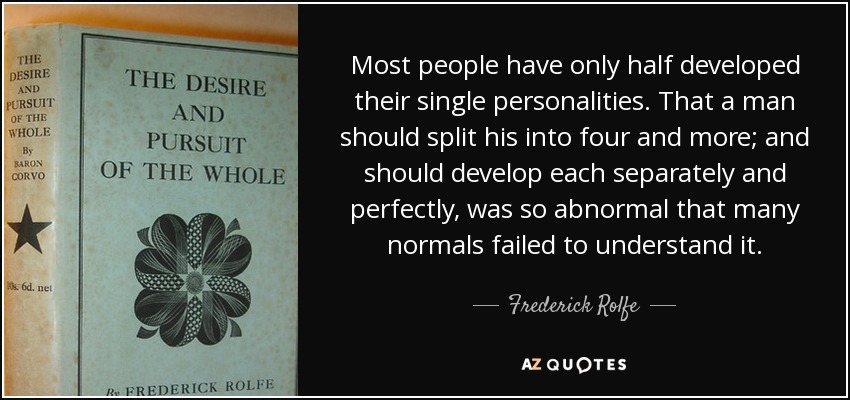 Most people have only half developed their single personalities. That a man should split his into four and more; and should develop each separately and perfectly, was so abnormal that many normals failed to understand it. - Frederick Rolfe