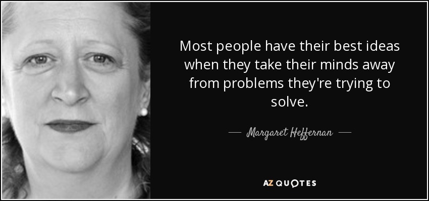 Most people have their best ideas when they take their minds away from problems they're trying to solve. - Margaret Heffernan