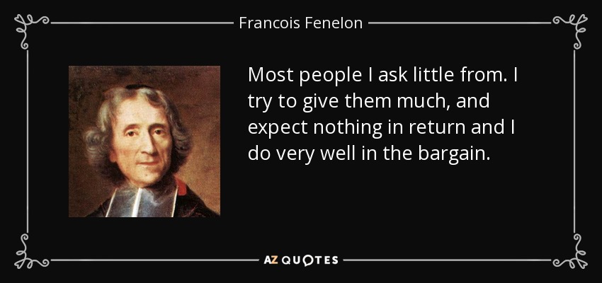 Most people I ask little from. I try to give them much, and expect nothing in return and I do very well in the bargain. - Francois Fenelon