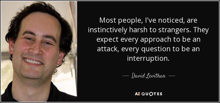Most people, I've noticed, are instinctively harsh to strangers. They expect every approach to be an attack, every question to be an interruption. - David Levithan