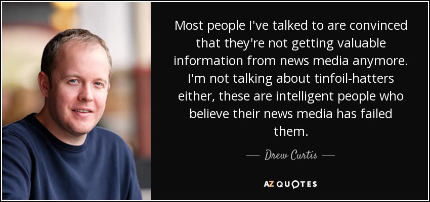 Most people I've talked to are convinced that they're not getting valuable information from news media anymore. I'm not talking about tinfoil-hatters either, these are intelligent people who believe their news media has failed them. - Drew Curtis