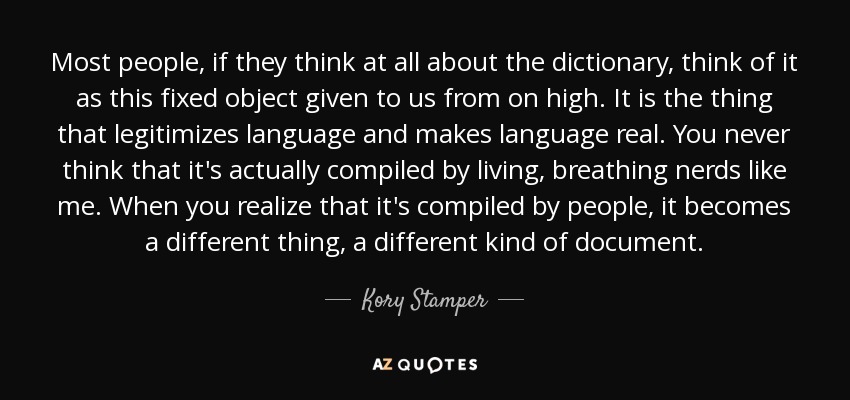 Most people, if they think at all about the dictionary, think of it as this fixed object given to us from on high. It is the thing that legitimizes language and makes language real. You never think that it's actually compiled by living, breathing nerds like me. When you realize that it's compiled by people, it becomes a different thing, a different kind of document. - Kory Stamper