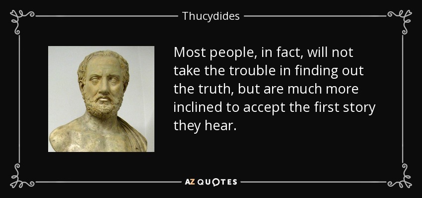 Most people, in fact, will not take the trouble in finding out the truth, but are much more inclined to accept the first story they hear. - Thucydides