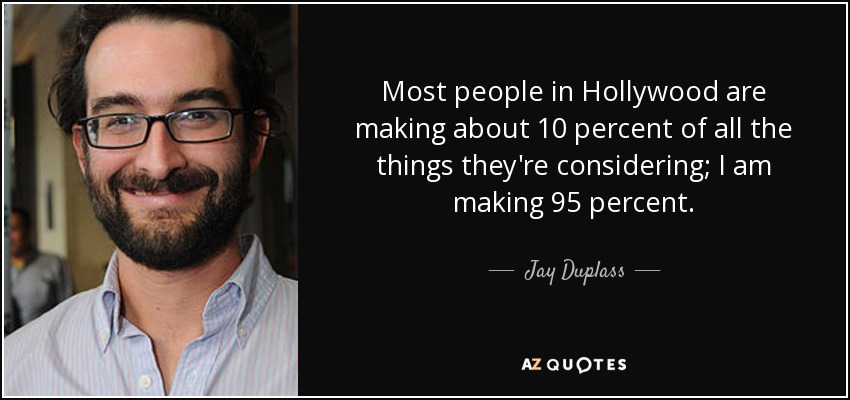 Most people in Hollywood are making about 10 percent of all the things they're considering; I am making 95 percent. - Jay Duplass