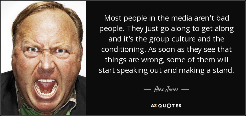 Most people in the media aren't bad people. They just go along to get along and it's the group culture and the conditioning. As soon as they see that things are wrong, some of them will start speaking out and making a stand. - Alex Jones