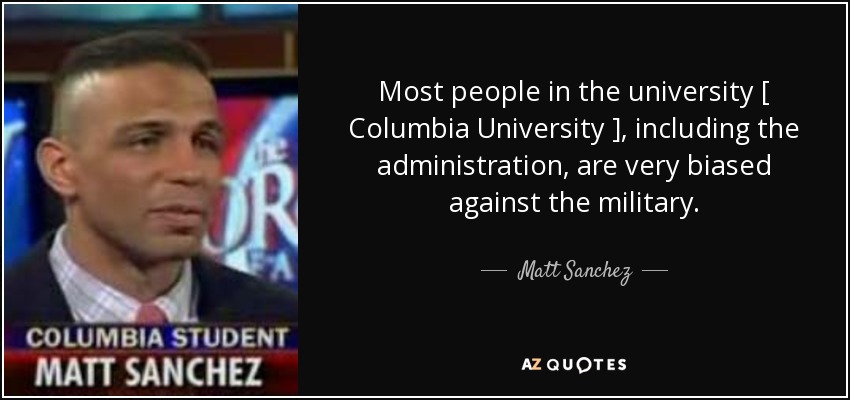 Most people in the university [ Columbia University ], including the administration, are very biased against the military. - Matt Sanchez