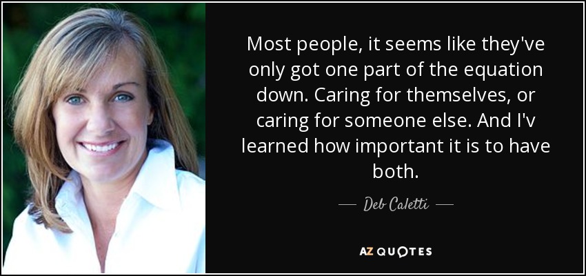 Most people, it seems like they've only got one part of the equation down. Caring for themselves, or caring for someone else. And I'v learned how important it is to have both. - Deb Caletti