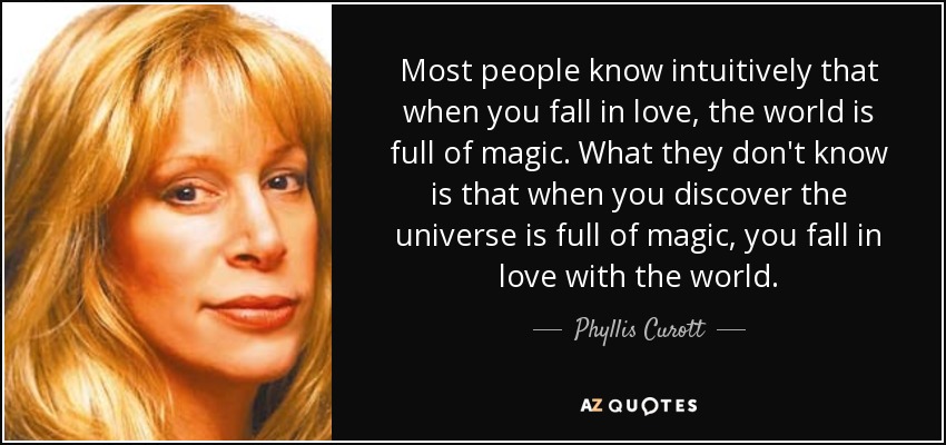 Most people know intuitively that when you fall in love, the world is full of magic. What they don't know is that when you discover the universe is full of magic, you fall in love with the world. - Phyllis Curott