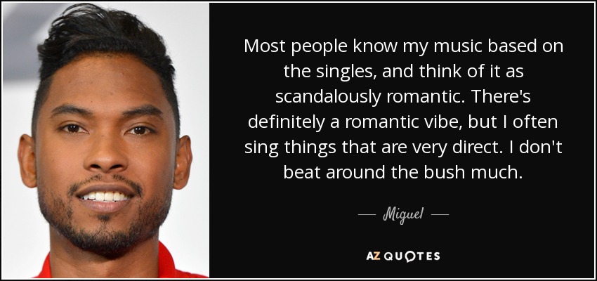 Most people know my music based on the singles, and think of it as scandalously romantic. There's definitely a romantic vibe, but I often sing things that are very direct. I don't beat around the bush much. - Miguel