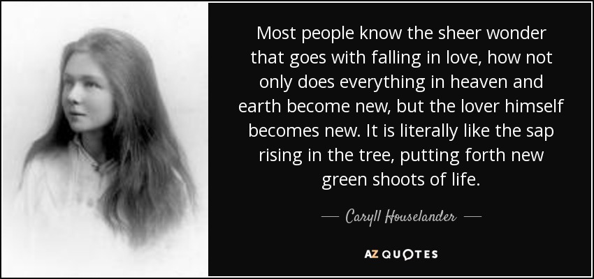 Most people know the sheer wonder that goes with falling in love, how not only does everything in heaven and earth become new, but the lover himself becomes new. It is literally like the sap rising in the tree, putting forth new green shoots of life. - Caryll Houselander