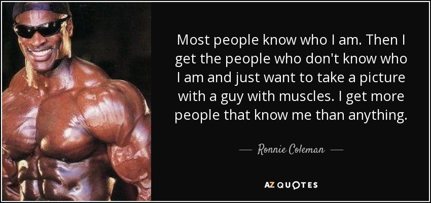 Most people know who I am. Then I get the people who don't know who I am and just want to take a picture with a guy with muscles. I get more people that know me than anything. - Ronnie Coleman