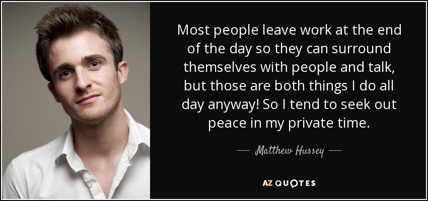 Most people leave work at the end of the day so they can surround themselves with people and talk, but those are both things I do all day anyway! So I tend to seek out peace in my private time. - Matthew Hussey