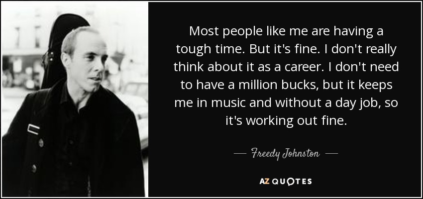 Most people like me are having a tough time. But it's fine. I don't really think about it as a career. I don't need to have a million bucks, but it keeps me in music and without a day job, so it's working out fine. - Freedy Johnston
