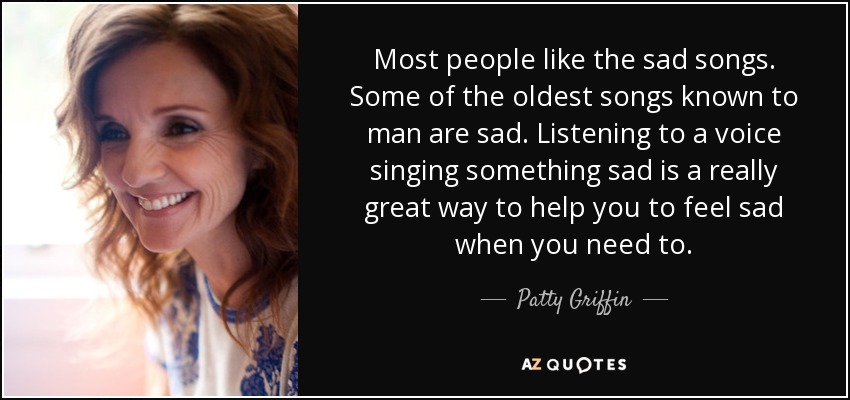 Most people like the sad songs. Some of the oldest songs known to man are sad. Listening to a voice singing something sad is a really great way to help you to feel sad when you need to. - Patty Griffin