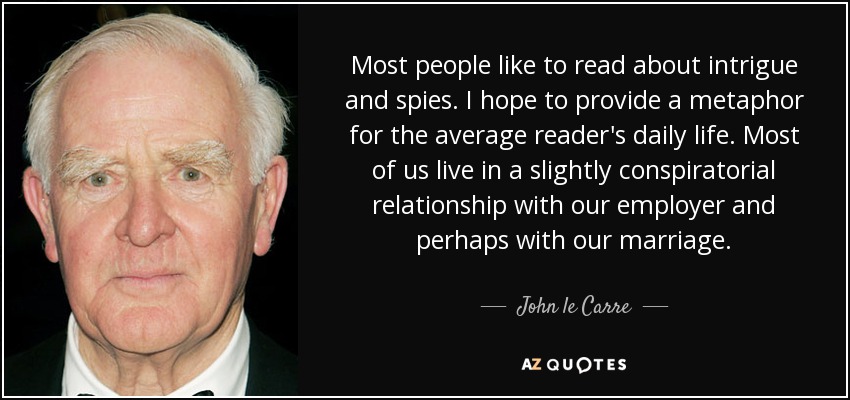 Most people like to read about intrigue and spies. I hope to provide a metaphor for the average reader's daily life. Most of us live in a slightly conspiratorial relationship with our employer and perhaps with our marriage. - John le Carre
