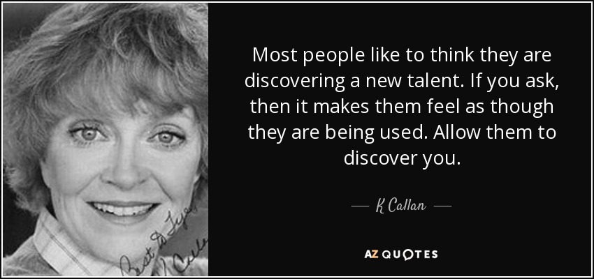 Most people like to think they are discovering a new talent. If you ask, then it makes them feel as though they are being used. Allow them to discover you. - K Callan