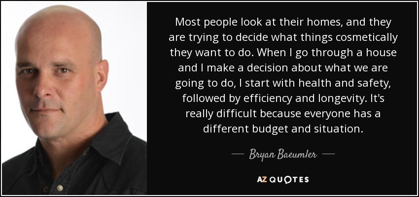 Most people look at their homes, and they are trying to decide what things cosmetically they want to do. When I go through a house and I make a decision about what we are going to do, I start with health and safety, followed by efficiency and longevity. It's really difficult because everyone has a different budget and situation. - Bryan Baeumler