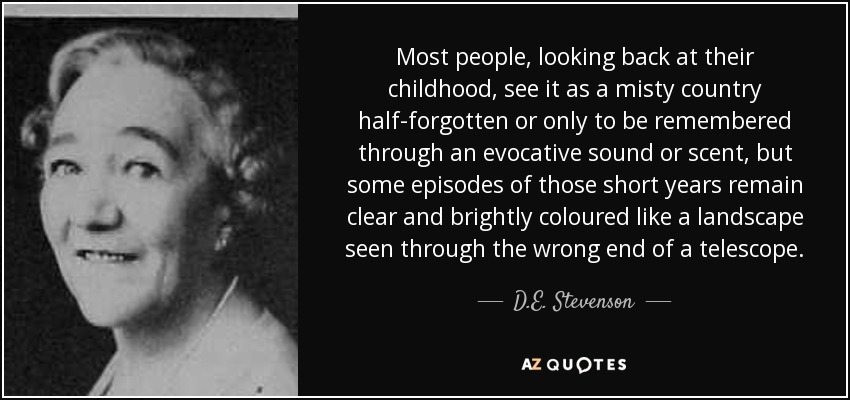 Most people, looking back at their childhood, see it as a misty country half-forgotten or only to be remembered through an evocative sound or scent, but some episodes of those short years remain clear and brightly coloured like a landscape seen through the wrong end of a telescope. - D.E. Stevenson