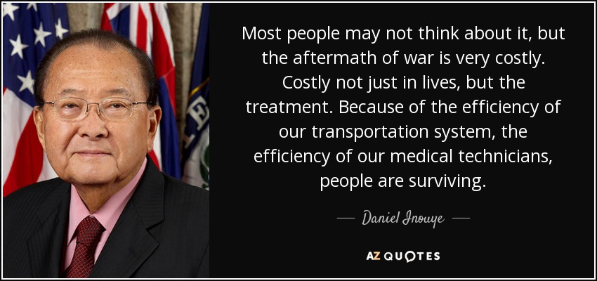 Most people may not think about it, but the aftermath of war is very costly. Costly not just in lives, but the treatment. Because of the efficiency of our transportation system, the efficiency of our medical technicians, people are surviving. - Daniel Inouye