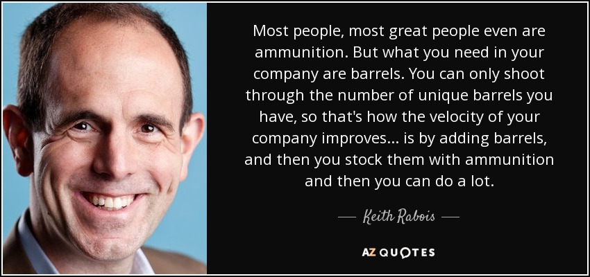 Most people, most great people even are ammunition. But what you need in your company are barrels. You can only shoot through the number of unique barrels you have, so that's how the velocity of your company improves... is by adding barrels, and then you stock them with ammunition and then you can do a lot. - Keith Rabois