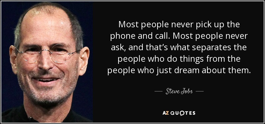 Most people never pick up the phone and call. Most people never ask, and that’s what separates the people who do things from the people who just dream about them. - Steve Jobs