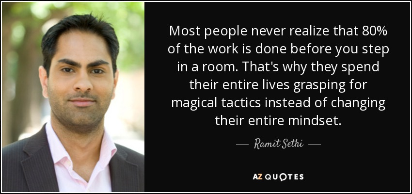 Most people never realize that 80% of the work is done before you step in a room. That's why they spend their entire lives grasping for magical tactics instead of changing their entire mindset. - Ramit Sethi