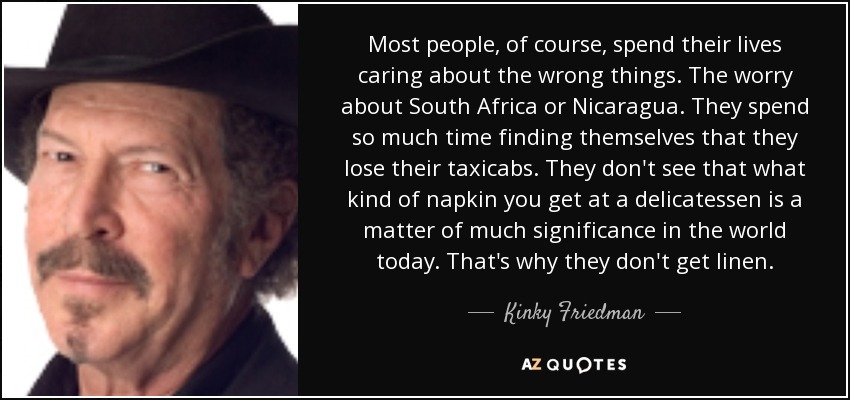 Most people, of course, spend their lives caring about the wrong things. The worry about South Africa or Nicaragua. They spend so much time finding themselves that they lose their taxicabs. They don't see that what kind of napkin you get at a delicatessen is a matter of much significance in the world today. That's why they don't get linen. - Kinky Friedman