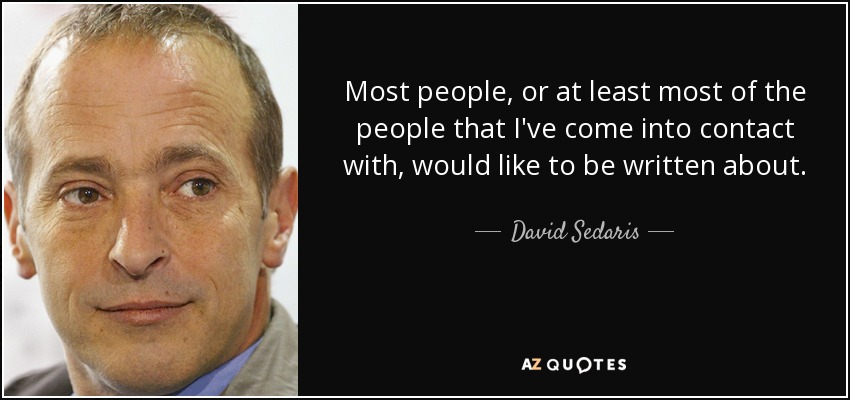 Most people, or at least most of the people that I've come into contact with, would like to be written about. - David Sedaris