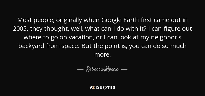 Most people, originally when Google Earth first came out in 2005, they thought, well, what can I do with it? I can figure out where to go on vacation, or I can look at my neighbor's backyard from space. But the point is, you can do so much more. - Rebecca Moore