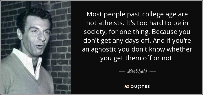 Most people past college age are not atheists. It's too hard to be in society, for one thing. Because you don't get any days off. And if you're an agnostic you don't know whether you get them off or not. - Mort Sahl