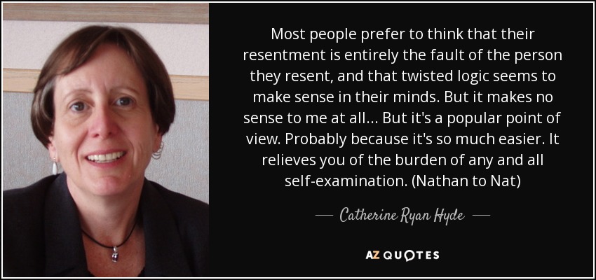 Most people prefer to think that their resentment is entirely the fault of the person they resent, and that twisted logic seems to make sense in their minds. But it makes no sense to me at all... But it's a popular point of view. Probably because it's so much easier. It relieves you of the burden of any and all self-examination. (Nathan to Nat) - Catherine Ryan Hyde