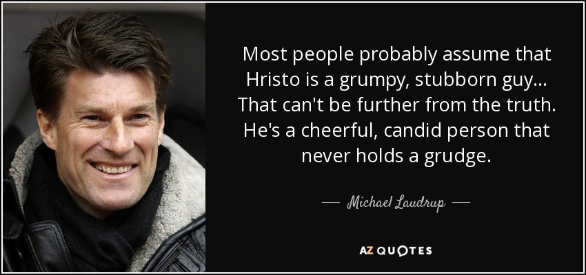 Most people probably assume that Hristo is a grumpy, stubborn guy... That can't be further from the truth. He's a cheerful, candid person that never holds a grudge. - Michael Laudrup