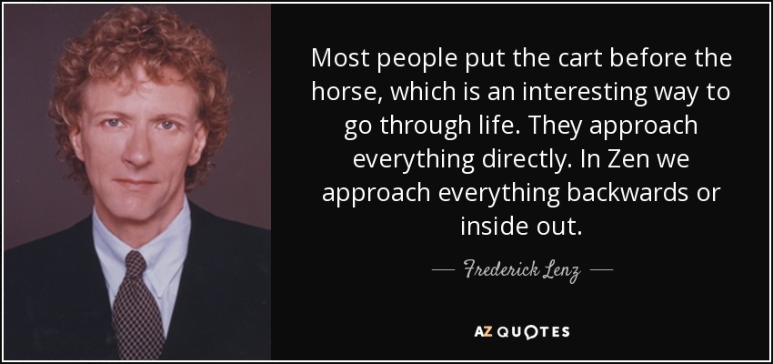 Most people put the cart before the horse, which is an interesting way to go through life. They approach everything directly. In Zen we approach everything backwards or inside out. - Frederick Lenz