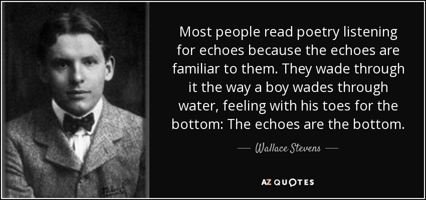 Most people read poetry listening for echoes because the echoes are familiar to them. They wade through it the way a boy wades through water, feeling with his toes for the bottom: The echoes are the bottom. - Wallace Stevens