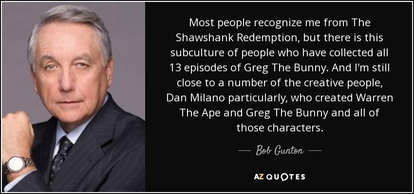 Most people recognize me from The Shawshank Redemption, but there is this subculture of people who have collected all 13 episodes of Greg The Bunny. And I'm still close to a number of the creative people, Dan Milano particularly, who created Warren The Ape and Greg The Bunny and all of those characters. - Bob Gunton