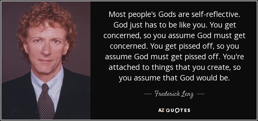 Most people's Gods are self-reflective. God just has to be like you. You get concerned, so you assume God must get concerned. You get pissed off, so you assume God must get pissed off. You're attached to things that you create, so you assume that God would be. - Frederick Lenz