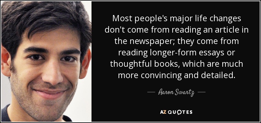 Most people's major life changes don't come from reading an article in the newspaper; they come from reading longer-form essays or thoughtful books, which are much more convincing and detailed. - Aaron Swartz