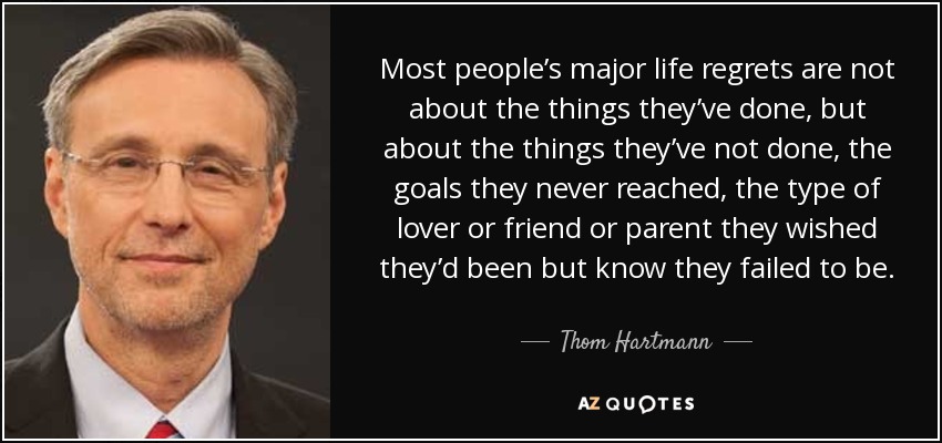 Most people’s major life regrets are not about the things they’ve done, but about the things they’ve not done, the goals they never reached, the type of lover or friend or parent they wished they’d been but know they failed to be. - Thom Hartmann