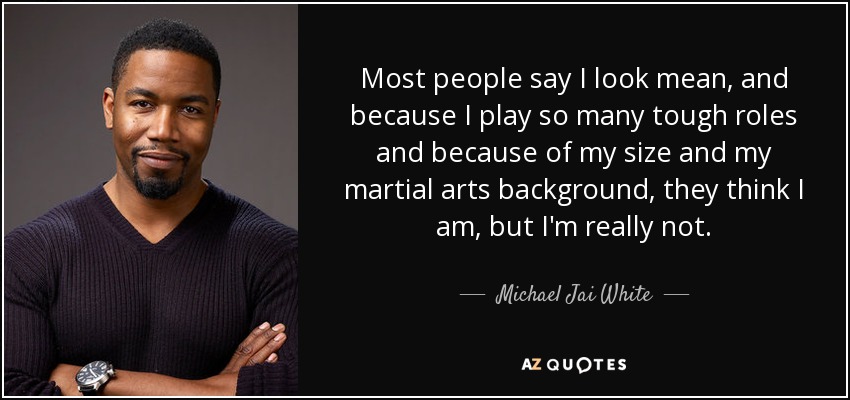 Most people say I look mean, and because I play so many tough roles and because of my size and my martial arts background, they think I am, but I'm really not. - Michael Jai White