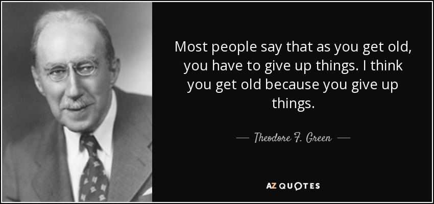 Most people say that as you get old, you have to give up things. I think you get old because you give up things. - Theodore F. Green